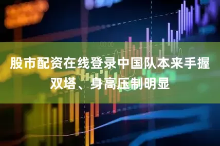 股市配资在线登录中国队本来手握双塔、身高压制明显