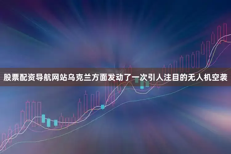 股票配资导航网站乌克兰方面发动了一次引人注目的无人机空袭