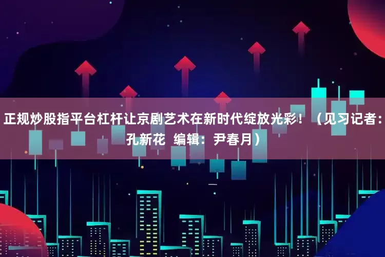 正规炒股指平台杠杆让京剧艺术在新时代绽放光彩！（见习记者：孔新花  编辑：尹春月）
