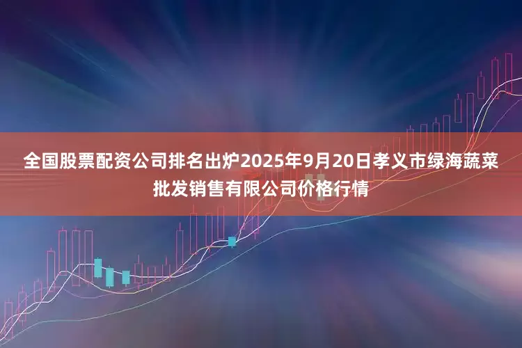 全国股票配资公司排名出炉2025年9月20日孝义市绿海蔬菜批发销售有限公司价格行情