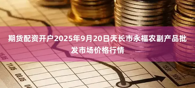 期货配资开户2025年9月20日天长市永福农副产品批发市场价格行情